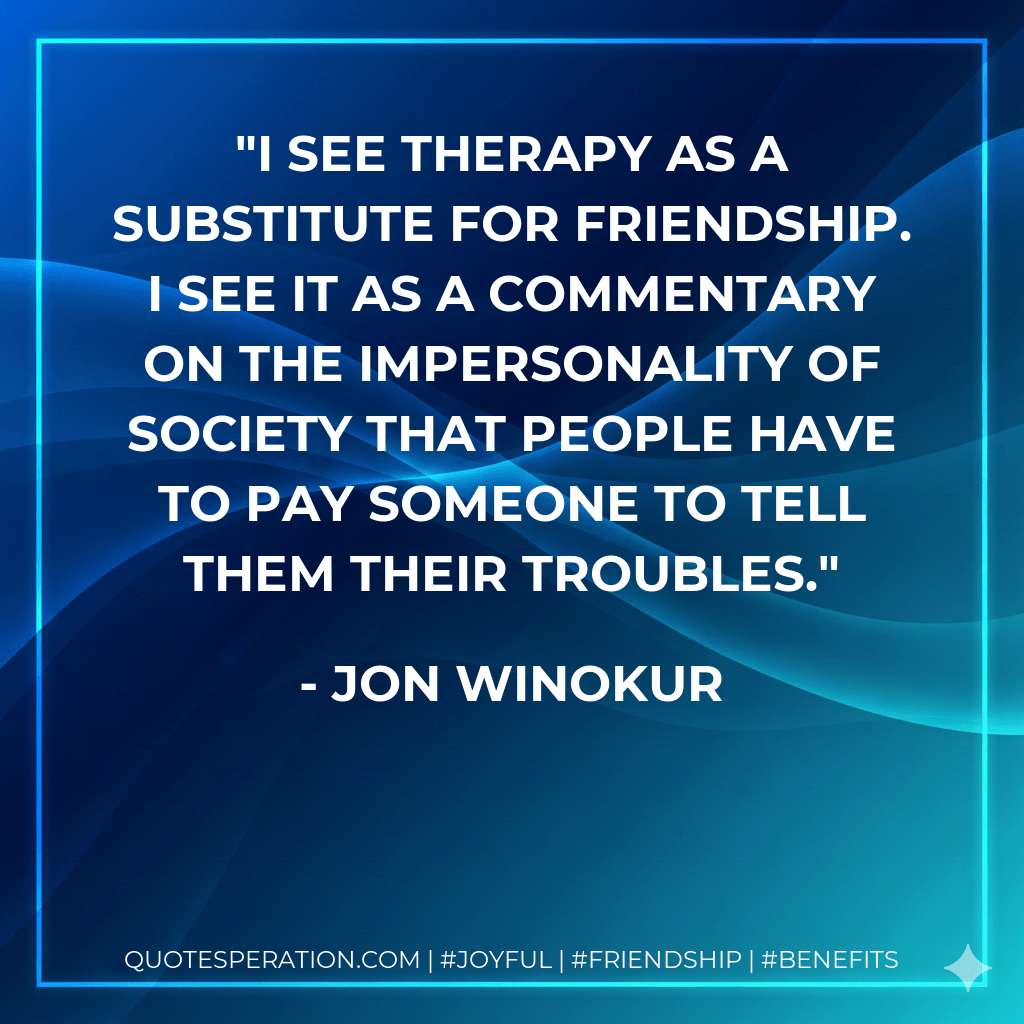 I see therapy as a substitute for friendship. I see it as a commentary on the impersonality of society that people have to pay someone to tell them their troubles. - Jon Winokur