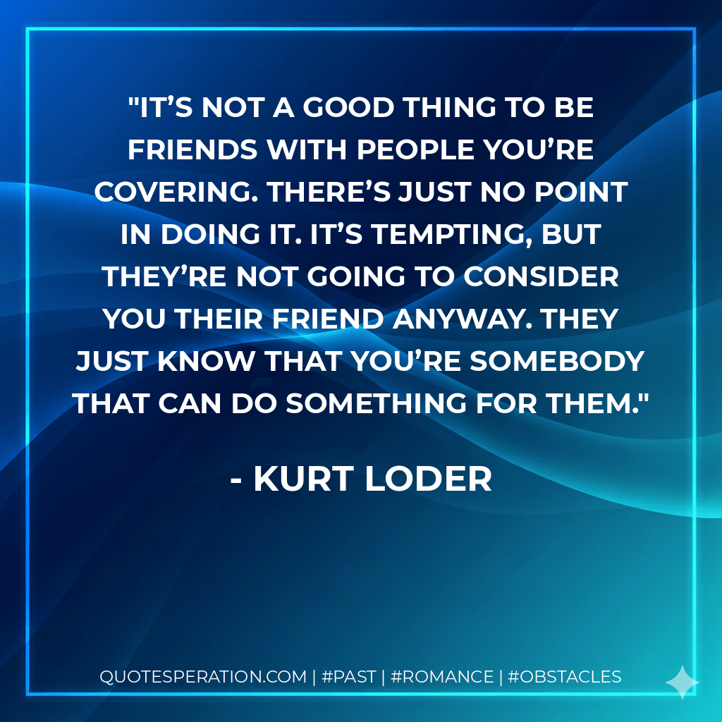 It’s not a good thing to be friends with people you’re covering. There’s just no point in doing it. It’s tempting, but they’re not going to consider you their friend anyway. They just know that you’re somebody that can do something for them. - Kurt Loder