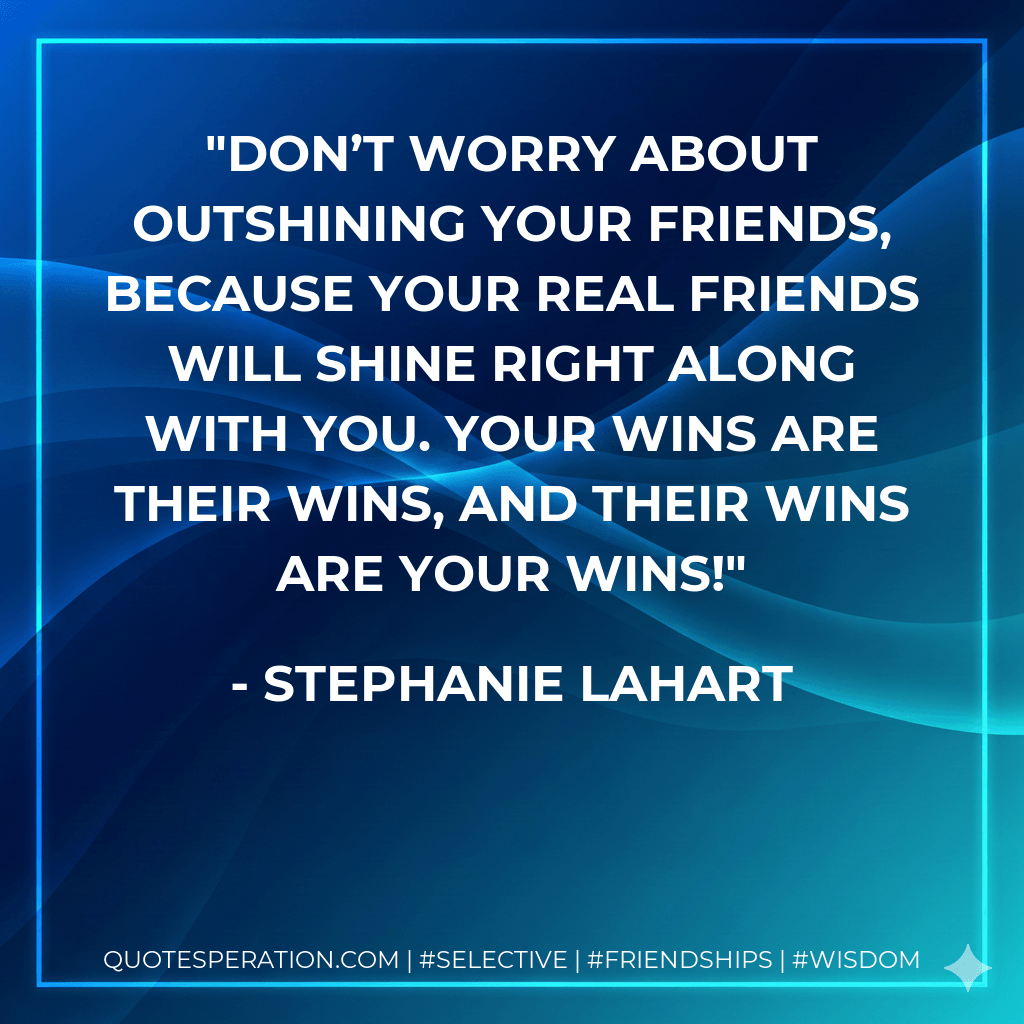 Don’t worry about outshining your friends, because your REAL friends will shine right along with you. Your wins are their wins, and their wins are your wins! - Stephanie Lahart