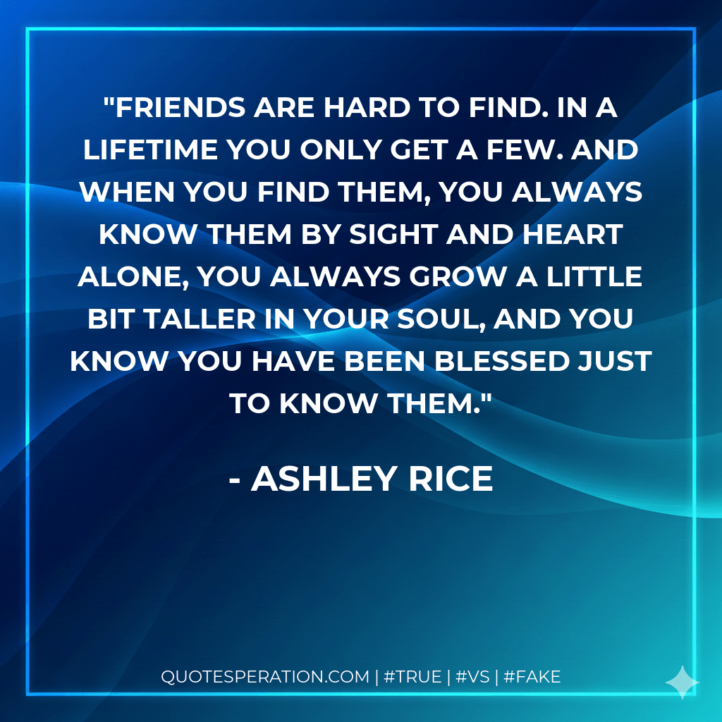 Friends are hard to find. In a lifetime you only get a few. And when you find them, you always know them by sight and heart alone, you always grow a little bit taller in your soul, and you know you have been blessed just to know them. - Ashley Rice
