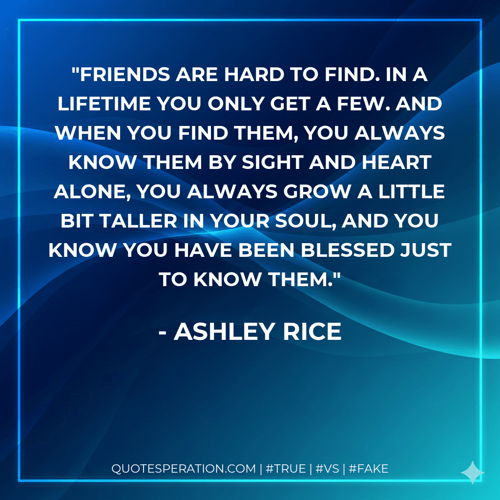 Friends are hard to find. In a lifetime you only get a few. And when you find them, you always know them by sight and heart alone, you always grow a little bit taller in your soul, and you know you have been blessed just to know them.