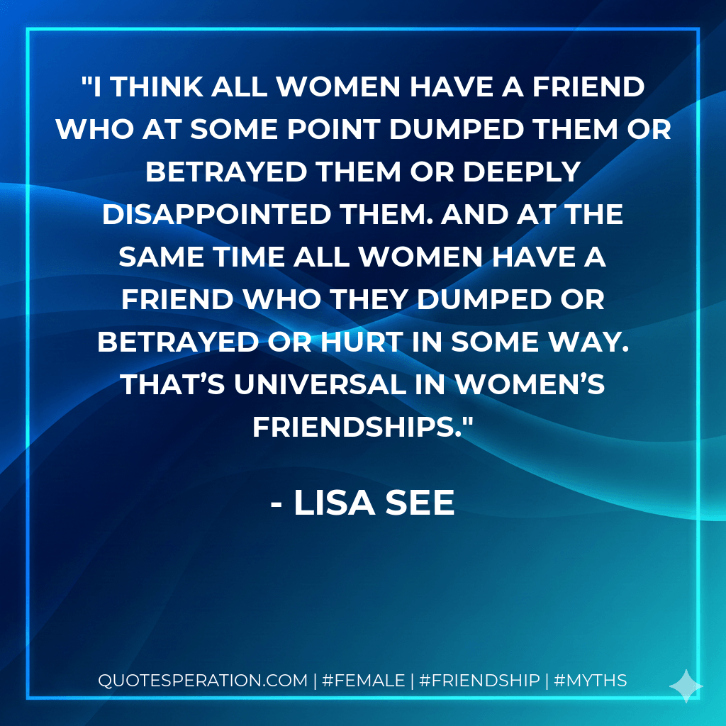 I think all women have a friend who at some point dumped them or betrayed them or deeply disappointed them. And at the same time all women have a friend who they dumped or betrayed or hurt in some way. That’s universal in women’s friendships. - Lisa See