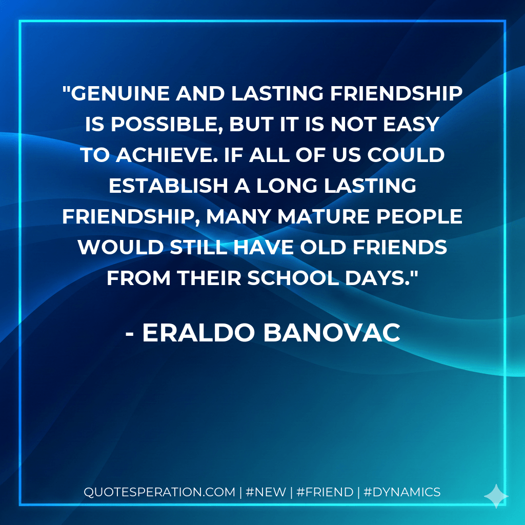 Genuine and lasting friendship is possible, but it is not easy to achieve. If all of us could establish a long lasting friendship, many mature people would still have old friends from their school days. - Eraldo Banovac