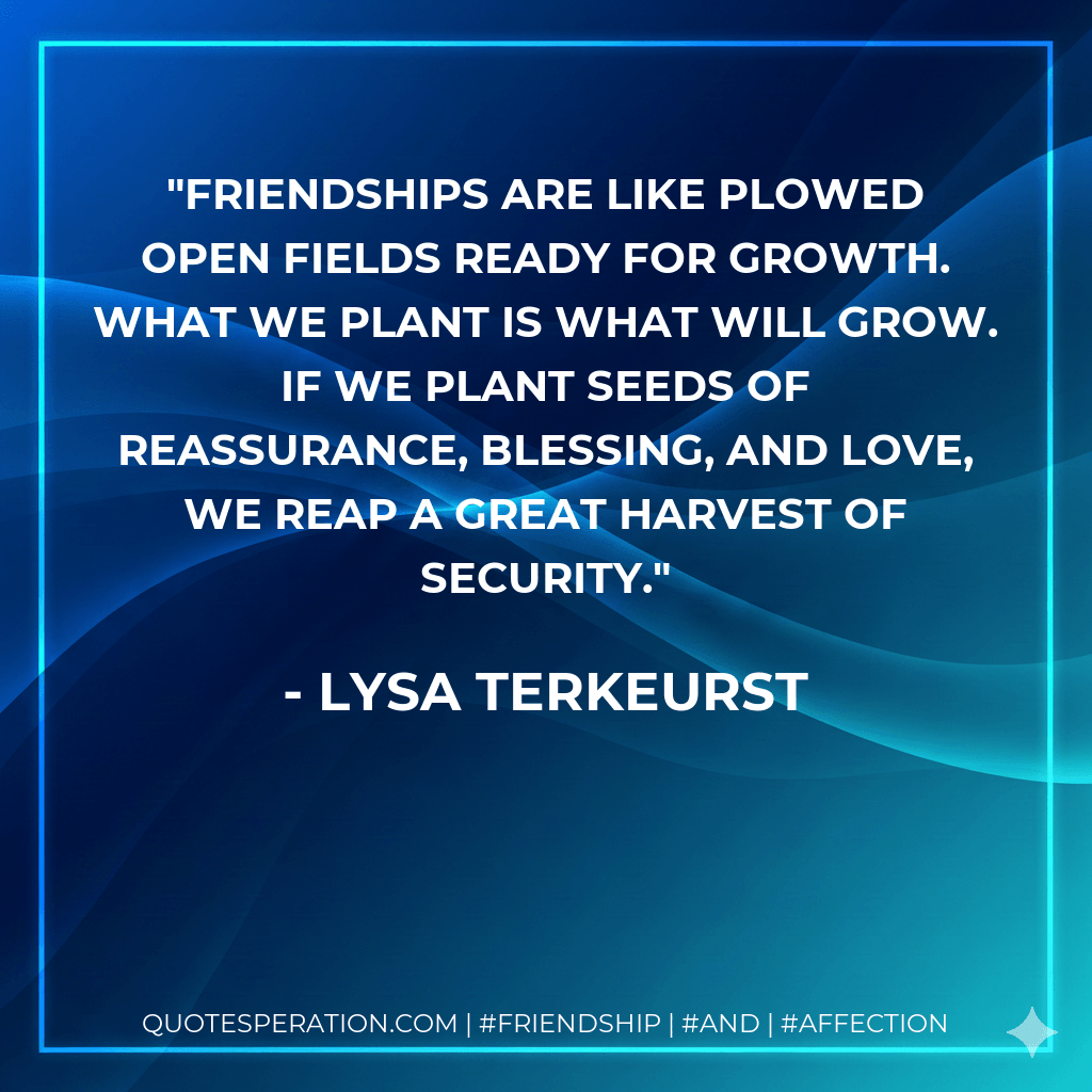 Friendships are like plowed open fields ready for growth. What we plant is what will grow. If we plant seeds of reassurance, blessing, and love, we reap a great harvest of security. - Lysa TerKeurst