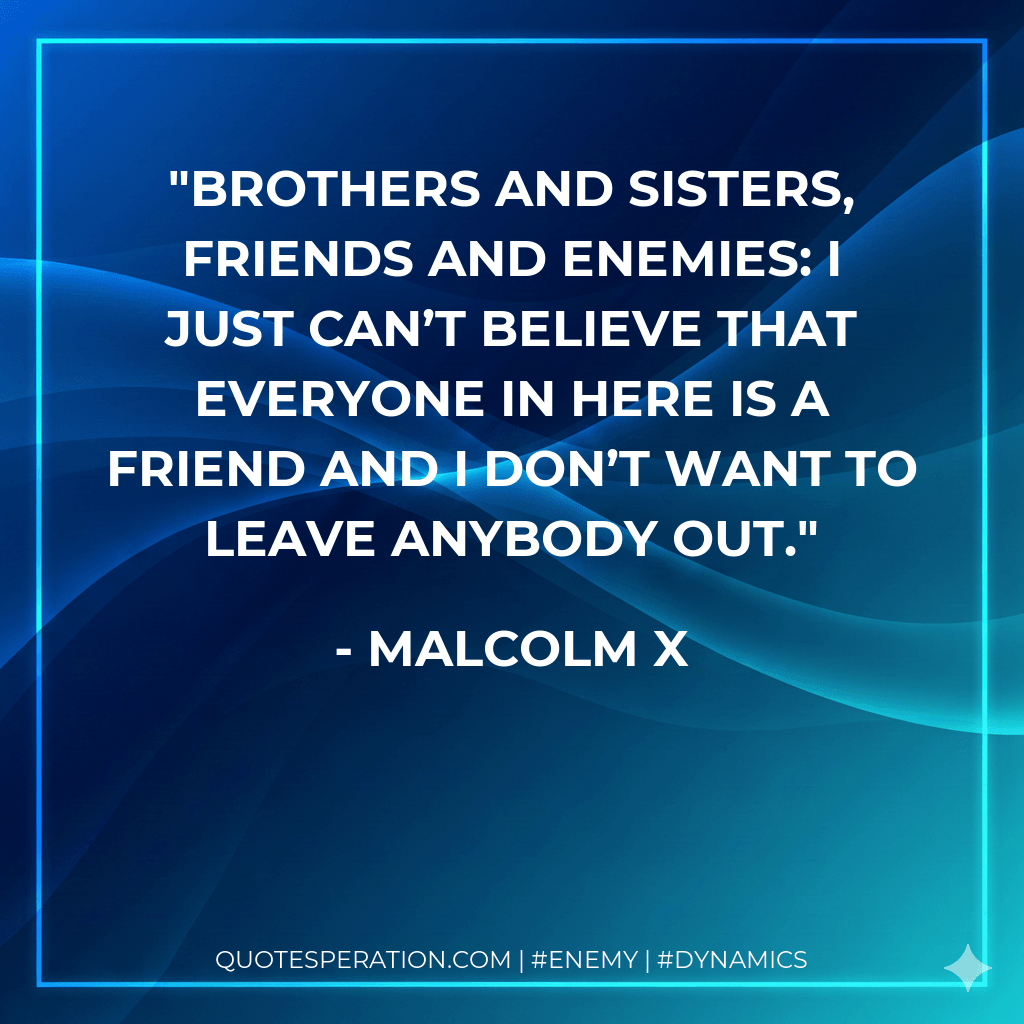 Brothers and sisters, friends and enemies: I just can’t believe that everyone in here is a friend and I don’t want to leave anybody out. - Malcolm X