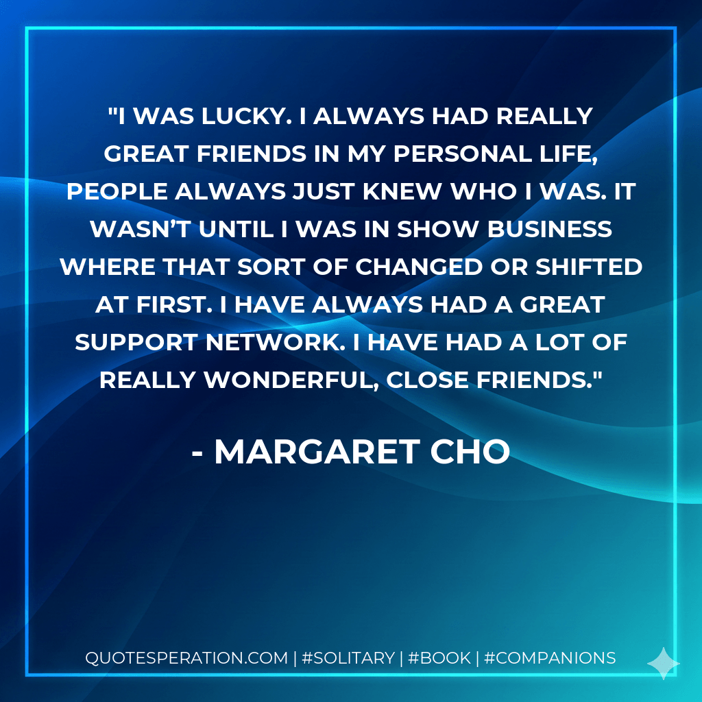 I was lucky. I always had really great friends in my personal life, people always just knew who I was. It wasn’t until I was in show business where that sort of changed or shifted at first. I have always had a great support network. I have had a lot of really wonderful, close friends. - Margaret Cho