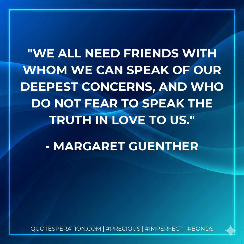 We all need friends with whom we can speak of our deepest concerns, and who do not fear to speak the truth in love to us. - Margaret Guenther