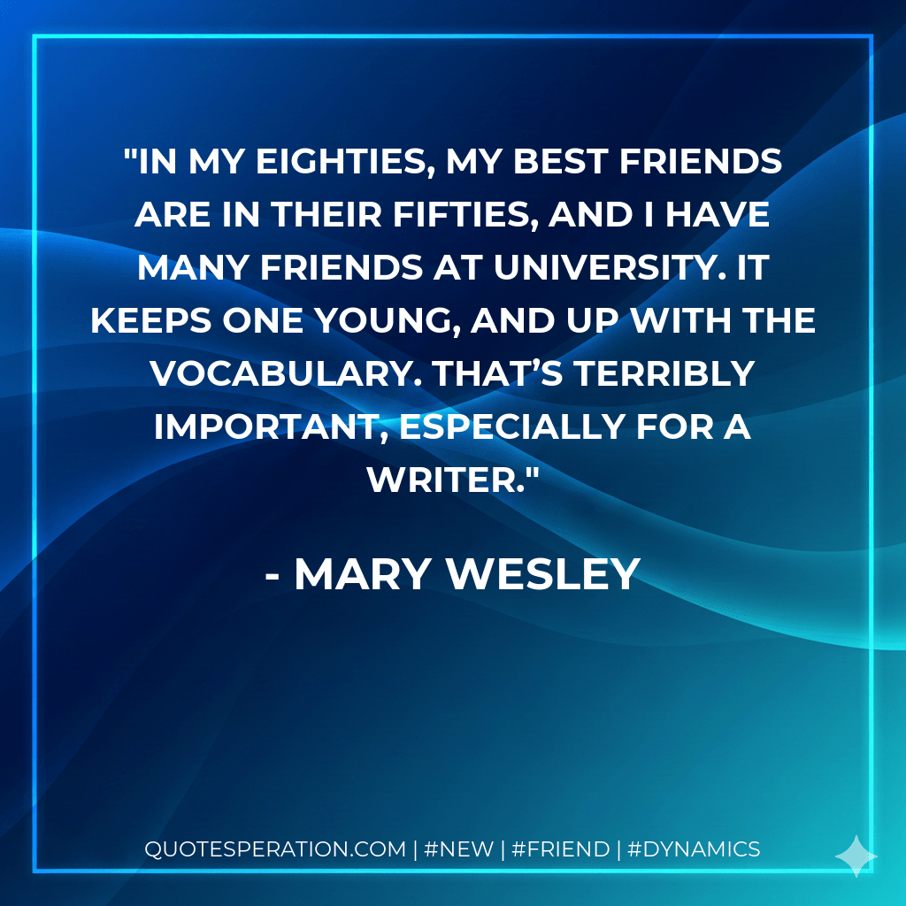 In my eighties, my best friends are in their fifties, and I have many friends at university. It keeps one young, and up with the vocabulary. That’s terribly important, especially for a writer. - Mary Wesley
