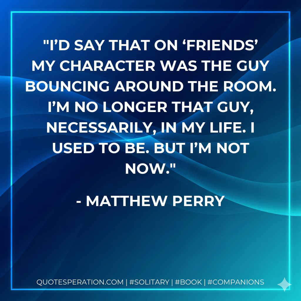 I’d say that on ‘Friends’ my character was the guy bouncing around the room. I’m no longer that guy, necessarily, in my life. I used to be. But I’m not now. - Matthew Perry