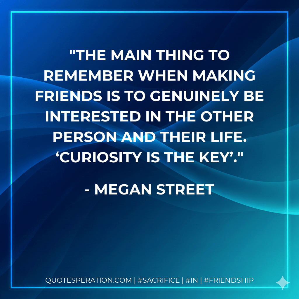 The main thing to remember when making friends is to genuinely be interested in the other person and their life. ‘Curiosity is the key’. - Megan Street