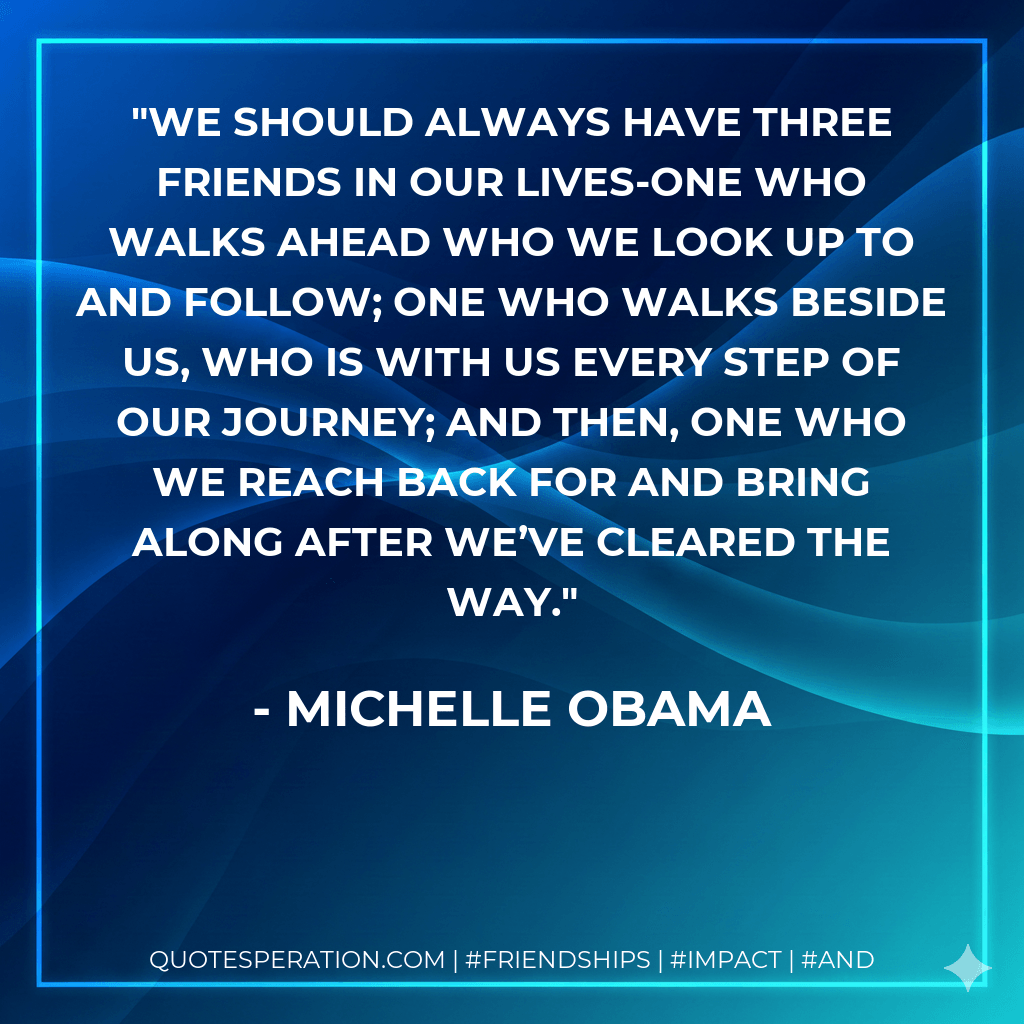 We should always have three friends in our lives-one who walks ahead who we look up to and follow; one who walks beside us, who is with us every step of our journey; and then, one who we reach back for and bring along after we’ve cleared the way. - Michelle Obama