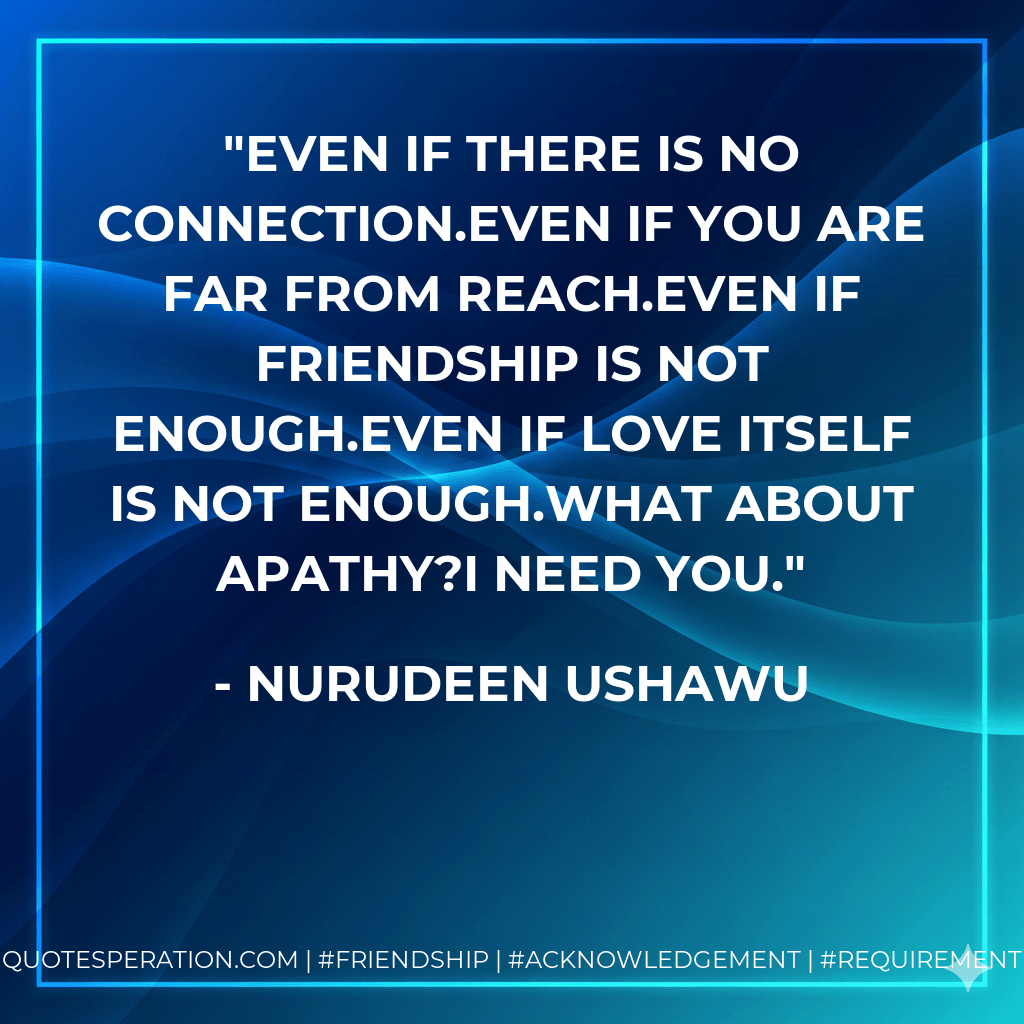 Even if there is no connection.Even if you are far from reach.Even if friendship is not enough.Even if love itself is not enough.What about apathy?I need you. - Nurudeen Ushawu