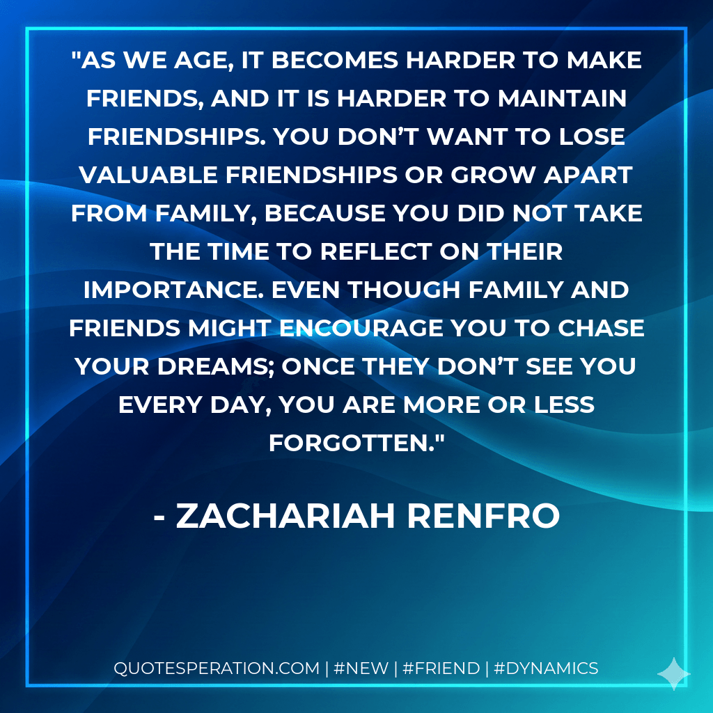 As we age, it becomes harder to make friends, and it is harder to maintain friendships. You don’t want to lose valuable friendships or grow apart from family, because you did not take the time to reflect on their importance. Even though family and friends might encourage you to chase your dreams; once they don’t see you every day, you are more or less forgotten. - Zachariah Renfro