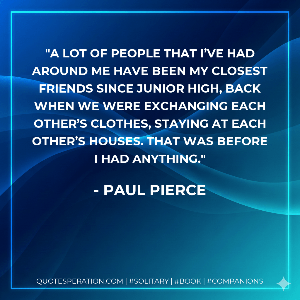 A lot of people that I’ve had around me have been my closest friends since junior high, back when we were exchanging each other’s clothes, staying at each other’s houses. That was before I had anything. - Paul Pierce