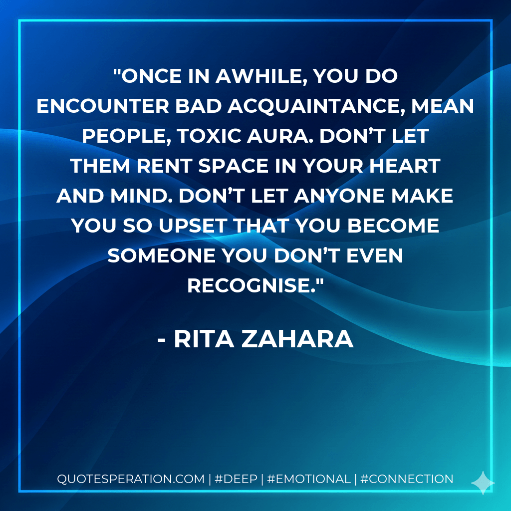 Once in awhile, you do encounter bad acquaintance, mean people, toxic aura. Don’t let them rent space in your heart and mind. Don’t let anyone make you so upset that you become someone you don’t even recognise. - Rita Zahara