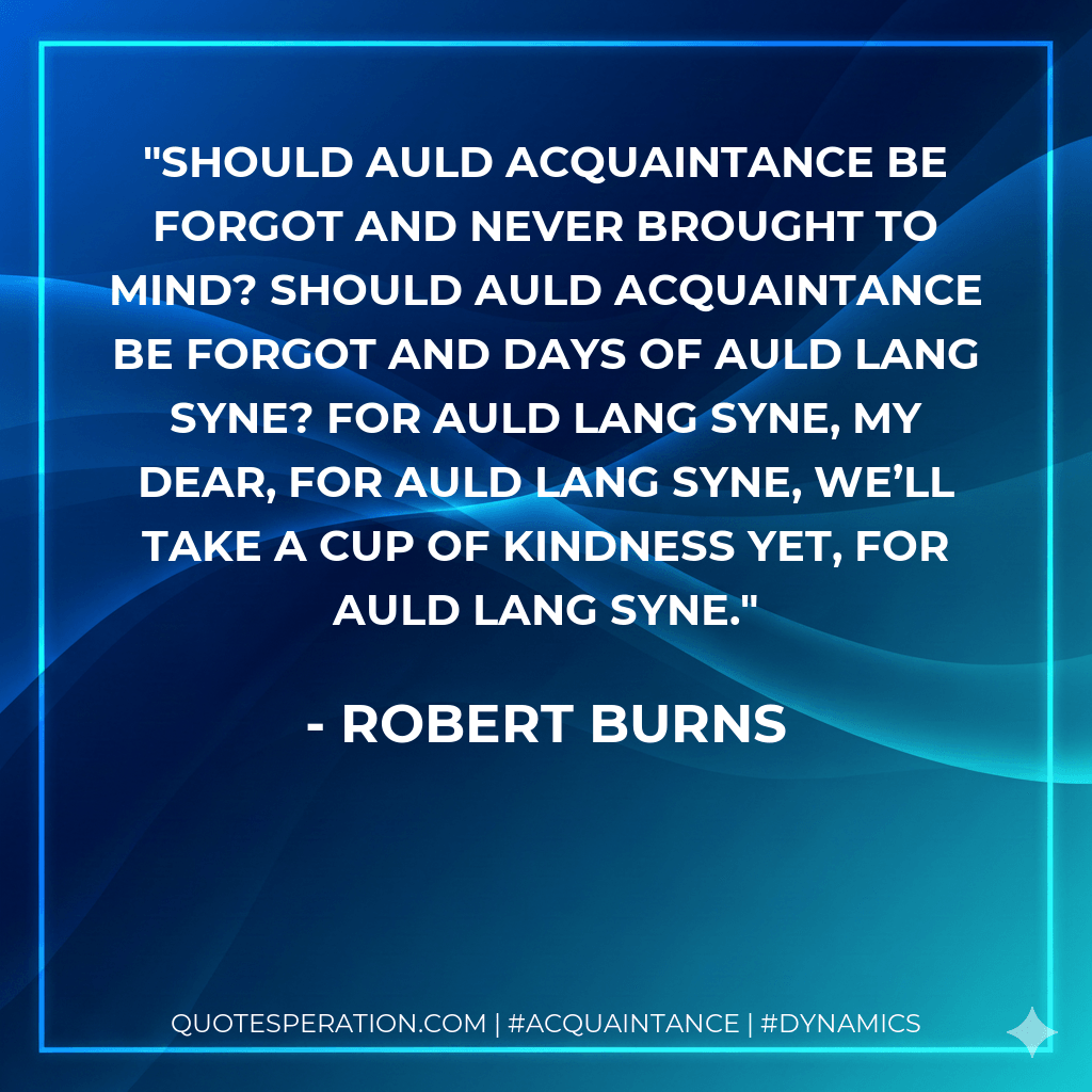 Should auld acquaintance be forgot and never brought to mind? Should auld acquaintance be forgot and days of auld lang syne? For auld lang syne, my dear, for auld lang syne, we’ll take a cup of kindness yet, for auld lang syne. - Robert Burns