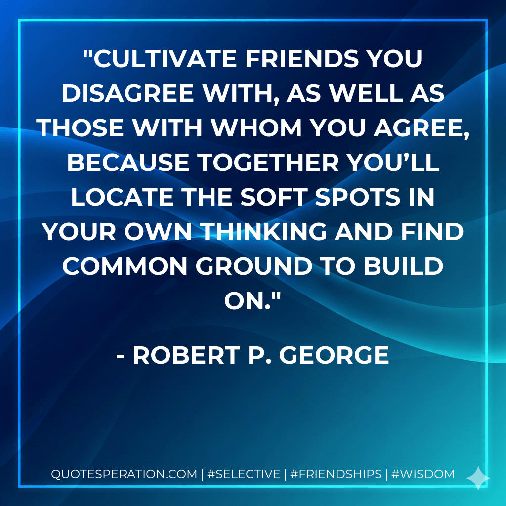 Cultivate friends you disagree with, as well as those with whom you agree, because together you’ll locate the soft spots in your own thinking and find common ground to build on. - Robert P. George