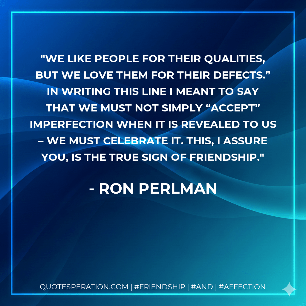 We like people for their qualities, but we love them for their defects.” In writing this line I meant to say that we must not simply “accept” imperfection when it is revealed to us – we must celebrate it. This, I assure you, is the true sign of friendship. - Ron Perlman