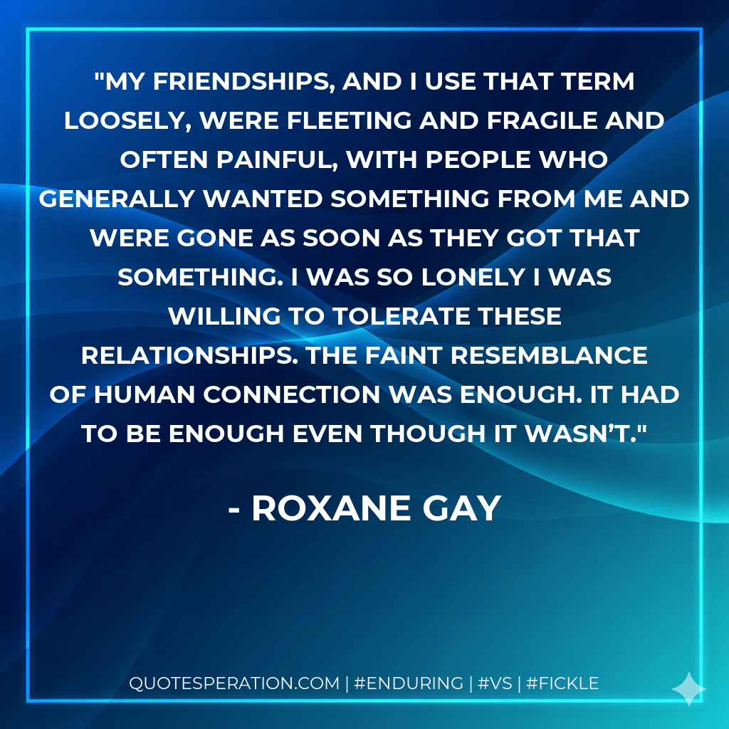 My friendships, and I use that term loosely, were fleeting and fragile and often painful, with people who generally wanted something from me and were gone as soon as they got that something. I was so lonely I was willing to tolerate these relationships. The faint resemblance of human connection was enough. It had to be enough even though it wasn’t. - Roxane Gay