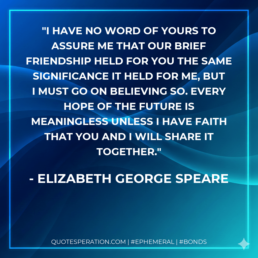I have no word of yours to assure me that our brief friendship held for you the same significance it held for me, but I must go on believing so. Every hope of the future is meaningless unless I have faith that you and I will share it together. - Elizabeth George Speare