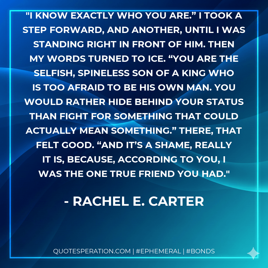 I know exactly who you are.” I took a step forward, and another, until I was standing right in front of him. Then my words turned to ice. “You are the selfish, spineless son of a king who is too afraid to be his own man. You would rather hide behind your status than fight for something that could actually mean something.” There, that felt good. “And it’s a shame, really it is, because, according to you, I was the one true friend you had. - Rachel E. Carter