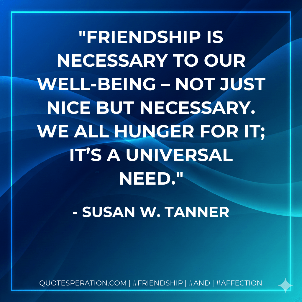 Friendship is necessary to our well-being – not just nice but necessary. We all hunger for it; it’s a universal need. - Susan W. Tanner
