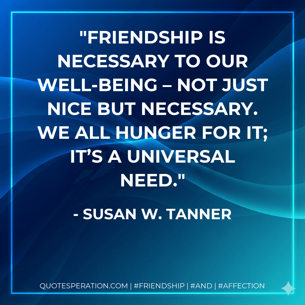 Friendship is necessary to our well-being – not just nice but necessary. We all hunger for it; it’s a universal need.
