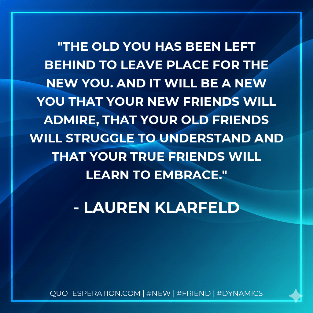 The old you has been left behind to leave place for the new you. And it will be a new you that your new friends will admire, that your old friends will struggle to understand and that your true friends will learn to embrace. - lauren klarfeld