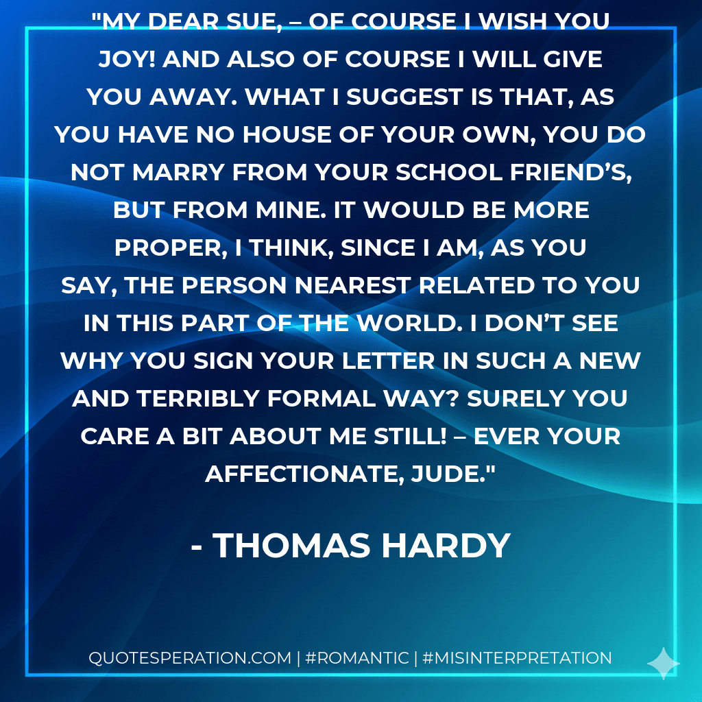 My dear Sue, – Of course I wish you joy! And also of course I will give you away. What I suggest is that, as you have no house of your own, you do not marry from your school friend’s, but from mine. It would be more proper, I think, since I am, as you say, the person nearest related to you in this part of the world. I don’t see why you sign your letter in such a new and terribly formal way? Surely you care a bit about me still! – Ever your affectionate, Jude. - Thomas Hardy