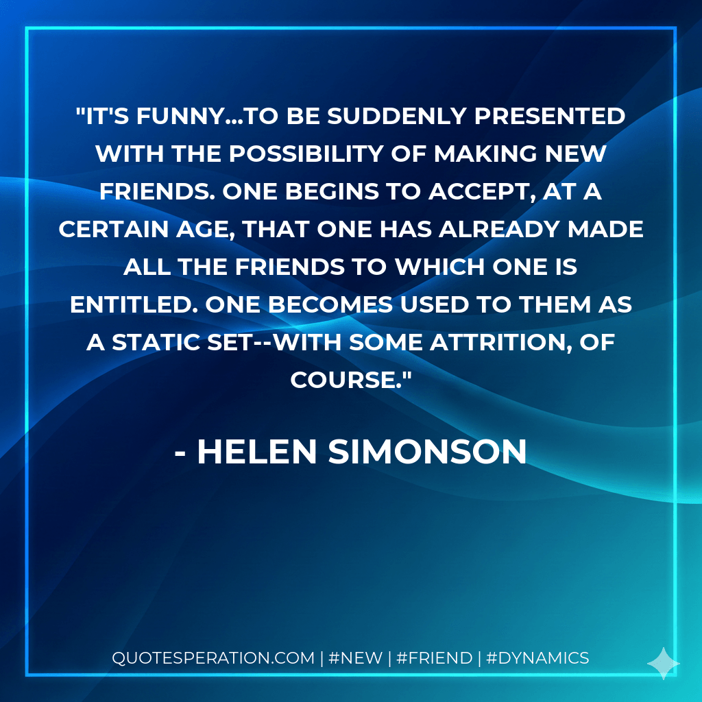It's funny...to be suddenly presented with the possibility of making new friends. One begins to accept, at a certain age, that one has already made all the friends to which one is entitled. One becomes used to them as a static set--with some attrition, of course. - Helen Simonson