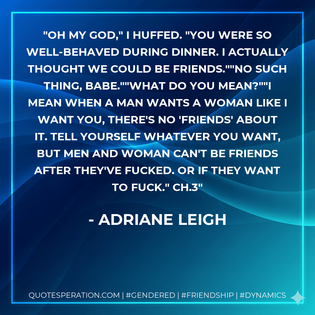 Oh my God," I huffed. "You were so well-behaved during dinner. I actually thought we could be friends.""No such thing, babe.""What do you mean?""I mean when a man wants a woman like I want you, there's no 'friends' about it. Tell yourself whatever you want, but men and woman can't be friends after they've fucked. Or if they want to fuck." Ch.3