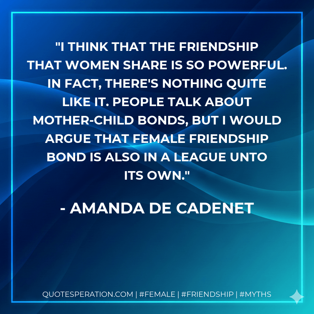 I think that the friendship that women share is so powerful. In fact, there's nothing quite like it. People talk about mother-child bonds, but I would argue that female friendship bond is also in a league unto its own. - Amanda de Cadenet