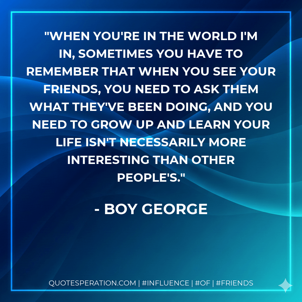 When you're in the world I'm in, sometimes you have to remember that when you see your friends, you need to ask them what they've been doing, and you need to grow up and learn your life isn't necessarily more interesting than other people's. - Boy George