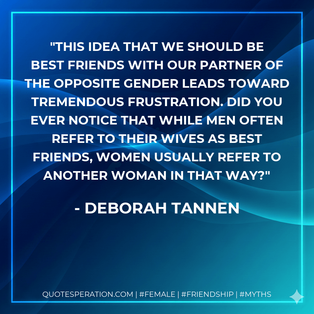 This idea that we should be best friends with our partner of the opposite gender leads toward tremendous frustration. Did you ever notice that while men often refer to their wives as best friends, women usually refer to another woman in that way? - Deborah Tannen