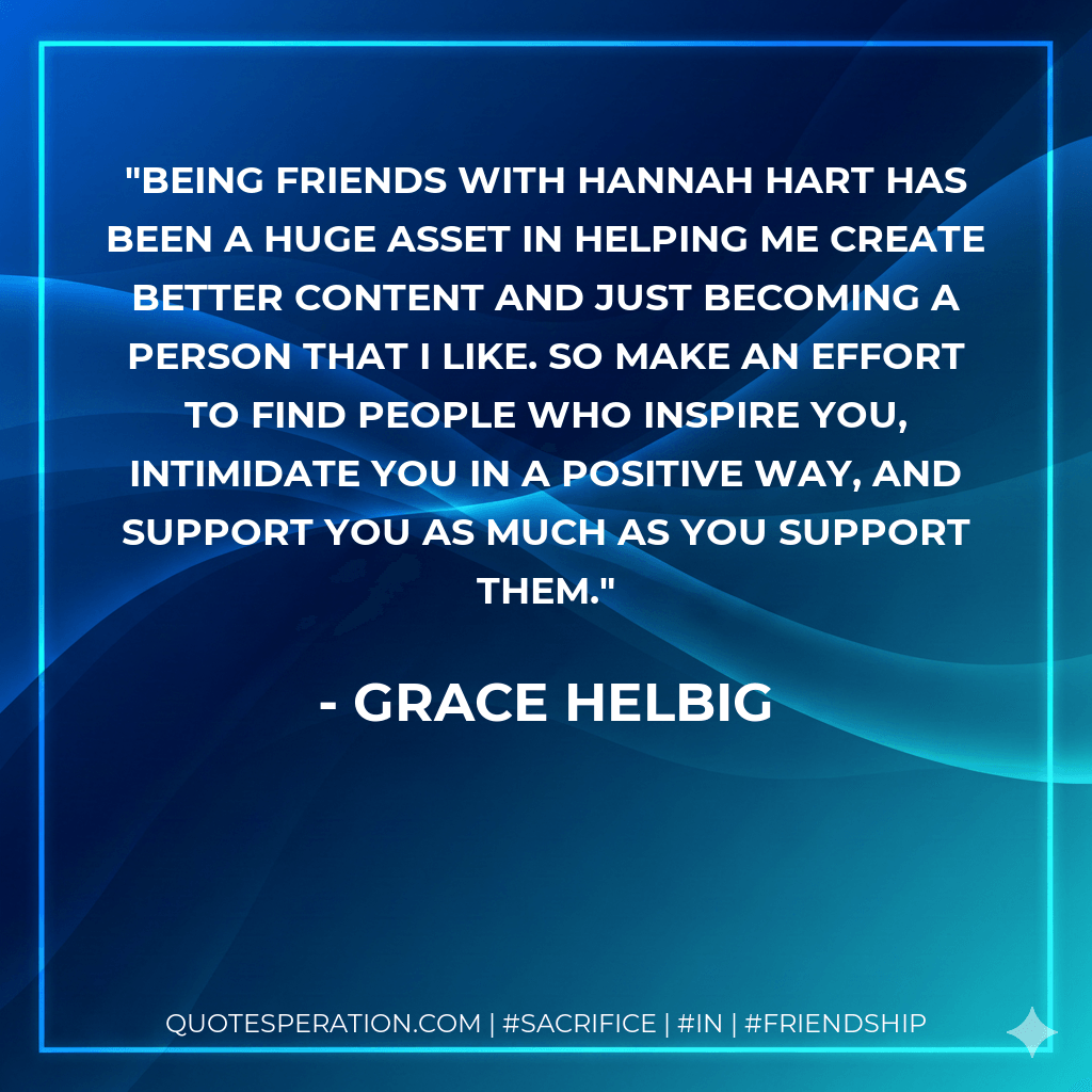 Being friends with Hannah Hart has been a huge asset in helping me create better content and just becoming a person that I like. So make an effort to find people who inspire you, intimidate you in a positive way, and support you as much as you support them. - Grace Helbig