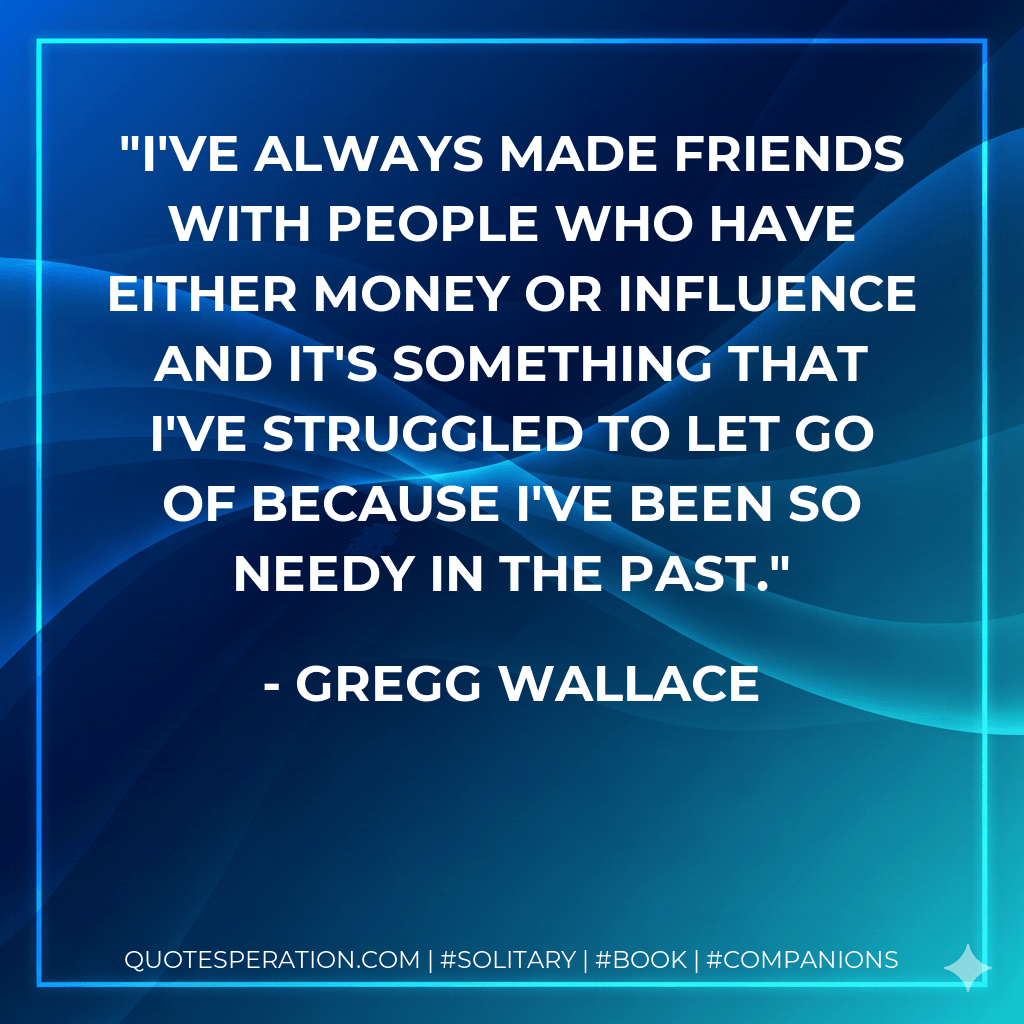 I've always made friends with people who have either money or influence and it's something that I've struggled to let go of because I've been so needy in the past. - Gregg Wallace