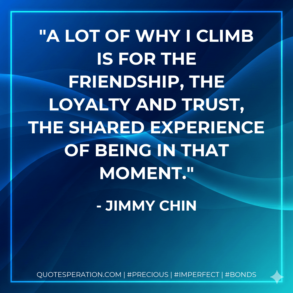 A lot of why I climb is for the friendship, the loyalty and trust, the shared experience of being in that moment. - Jimmy Chin