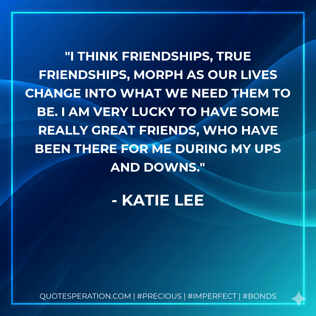 I think friendships, true friendships, morph as our lives change into what we need them to be. I am very lucky to have some really great friends, who have been there for me during my ups and downs. - Katie Lee