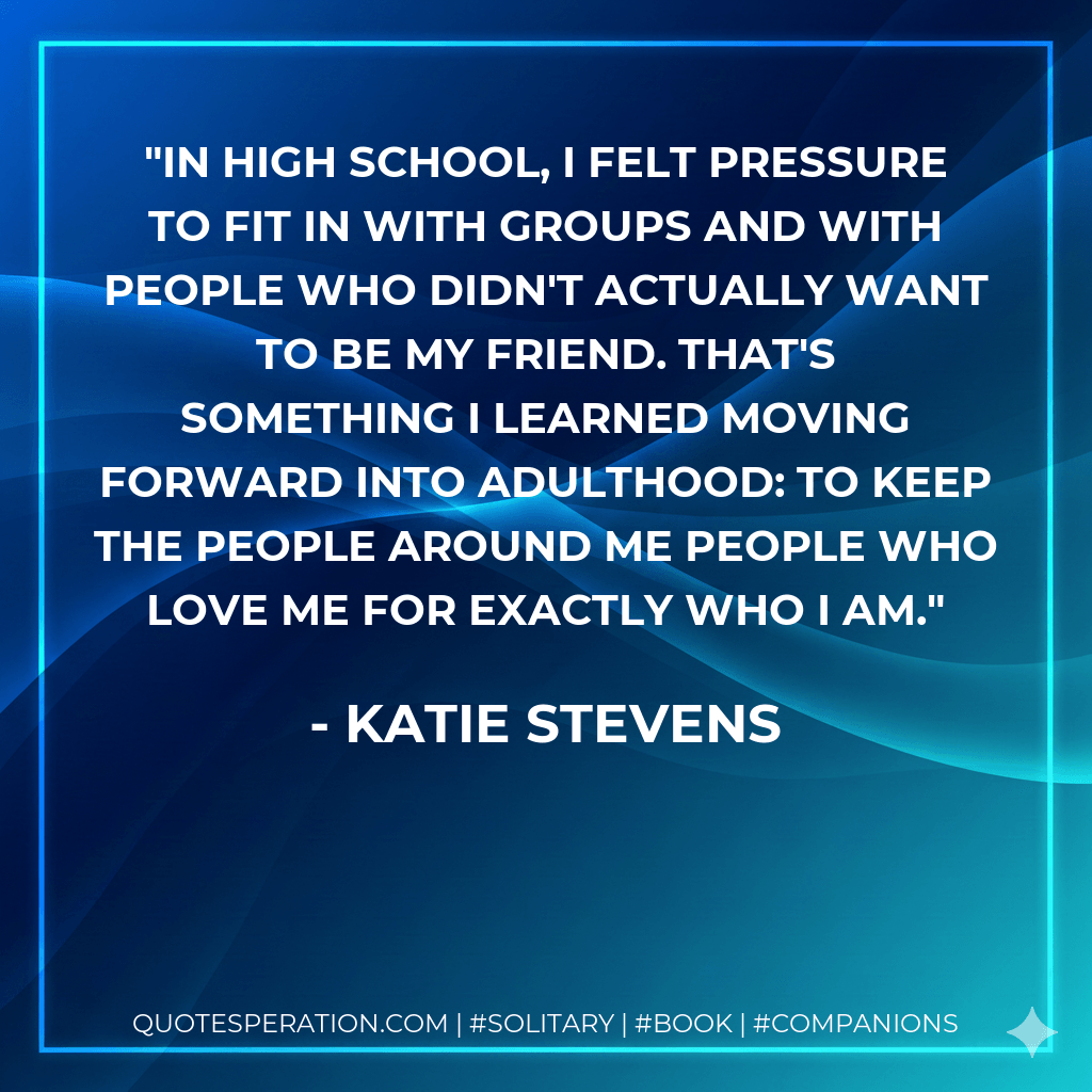 In high school, I felt pressure to fit in with groups and with people who didn't actually want to be my friend. That's something I learned moving forward into adulthood: to keep the people around me people who love me for exactly who I am. - Katie Stevens