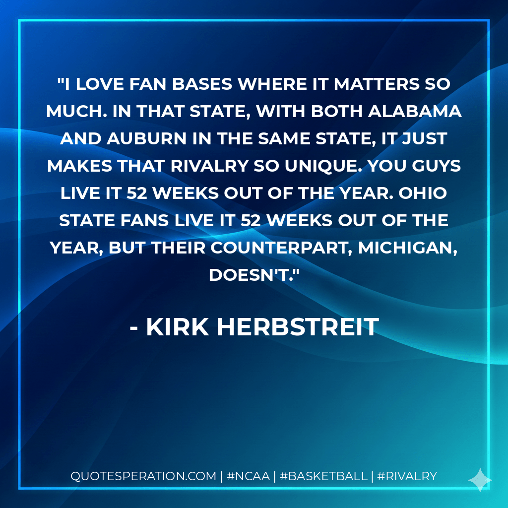 I love fan bases where it matters so much. In that state, with both Alabama and Auburn in the same state, it just makes that rivalry so unique. You guys live it 52 weeks out of the year. Ohio State fans live it 52 weeks out of the year, but their counterpart, Michigan, doesn't. - Kirk Herbstreit
