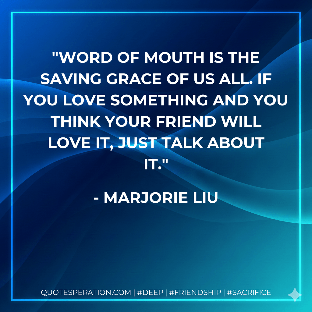 Word of mouth is the saving grace of us all. If you love something and you think your friend will love it, just talk about it. - Marjorie Liu