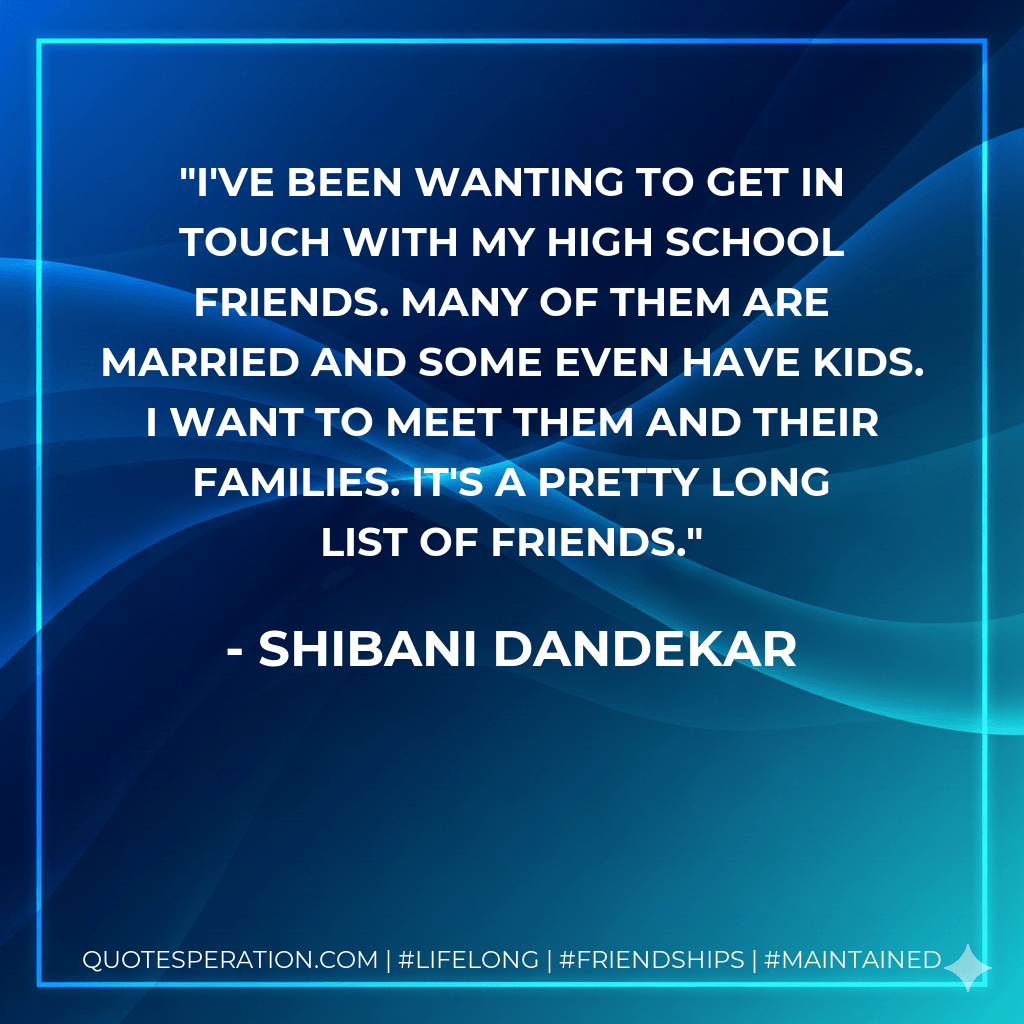 I've been wanting to get in touch with my high school friends. Many of them are married and some even have kids. I want to meet them and their families. It's a pretty long list of friends. - Shibani Dandekar