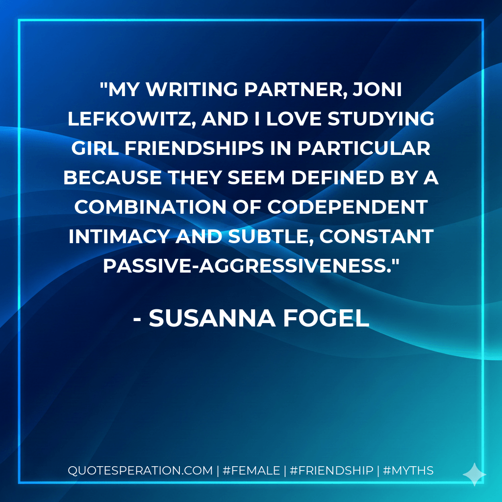 My writing partner, Joni Lefkowitz, and I love studying girl friendships in particular because they seem defined by a combination of codependent intimacy and subtle, constant passive-aggressiveness. - Susanna Fogel