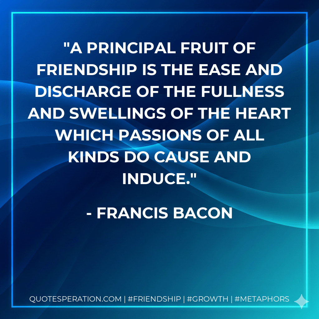 A principal fruit of friendship is the ease and discharge of the fullness and swellings of the heart which passions of all kinds do cause and induce. - Francis Bacon