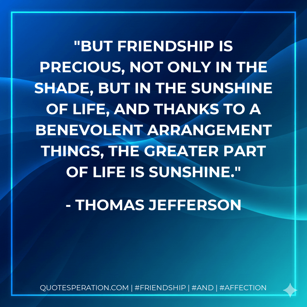 But friendship is precious, not only in the shade, but in the sunshine of life, and thanks to a benevolent arrangement things, the greater part of life is sunshine. - Thomas Jefferson
