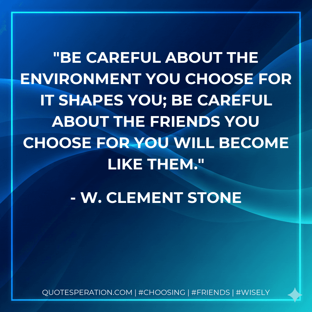 Be careful about the environment you choose for it shapes you; be careful about the friends you choose for you will become like them.