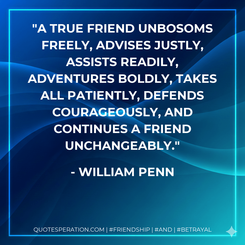 A true friend unbosoms freely, advises justly, assists readily, adventures boldly, takes all patiently, defends courageously, and continues a friend unchangeably. - William Penn