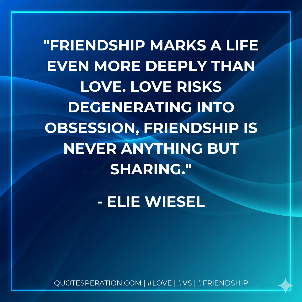 Friendship marks a life even more deeply than love. Love risks degenerating into obsession, friendship is never anything but sharing. - Elie Wiesel
