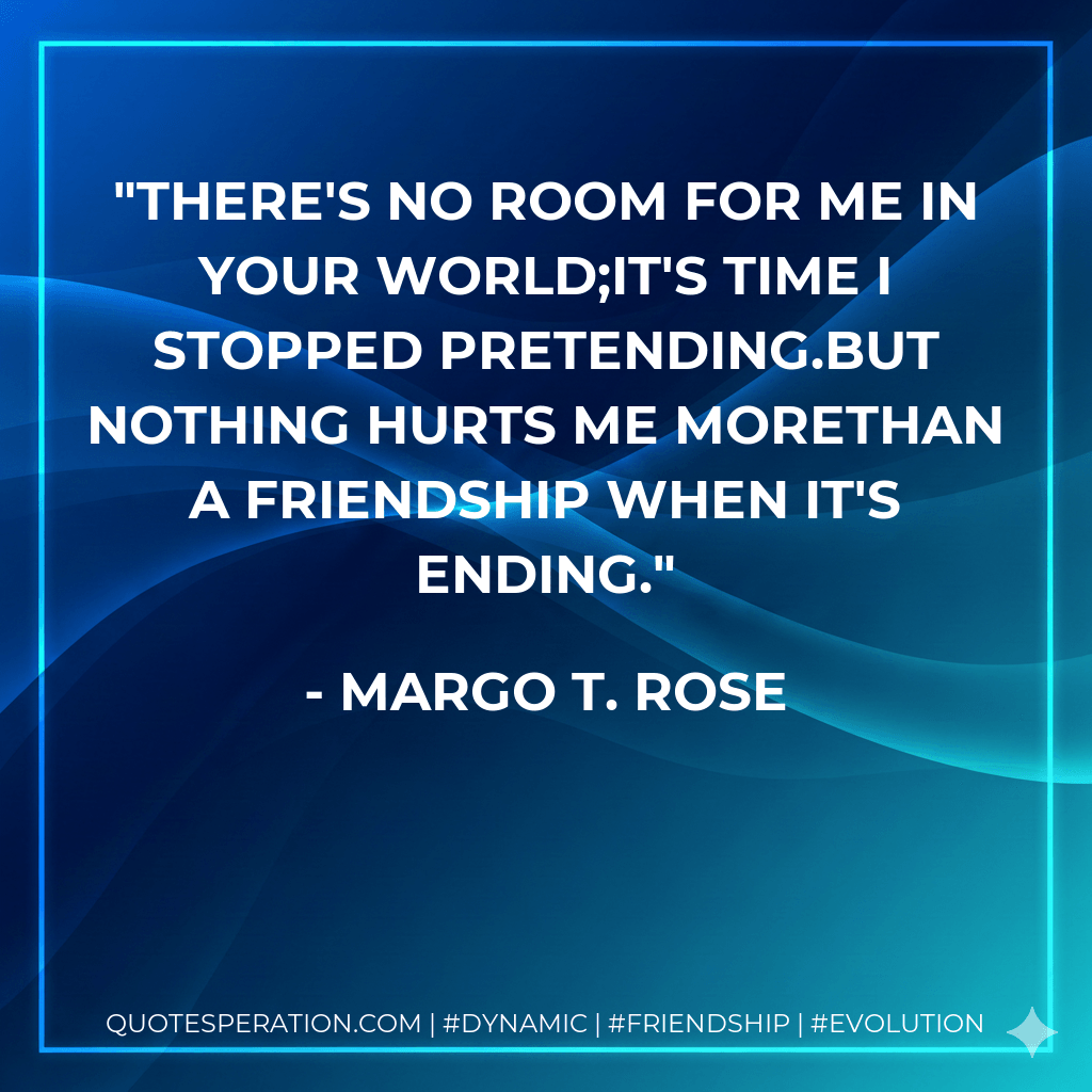 There's no room for me in your world;It's time I stopped pretending.But nothing hurts me moreThan a friendship when it's ending. - Margo T. Rose