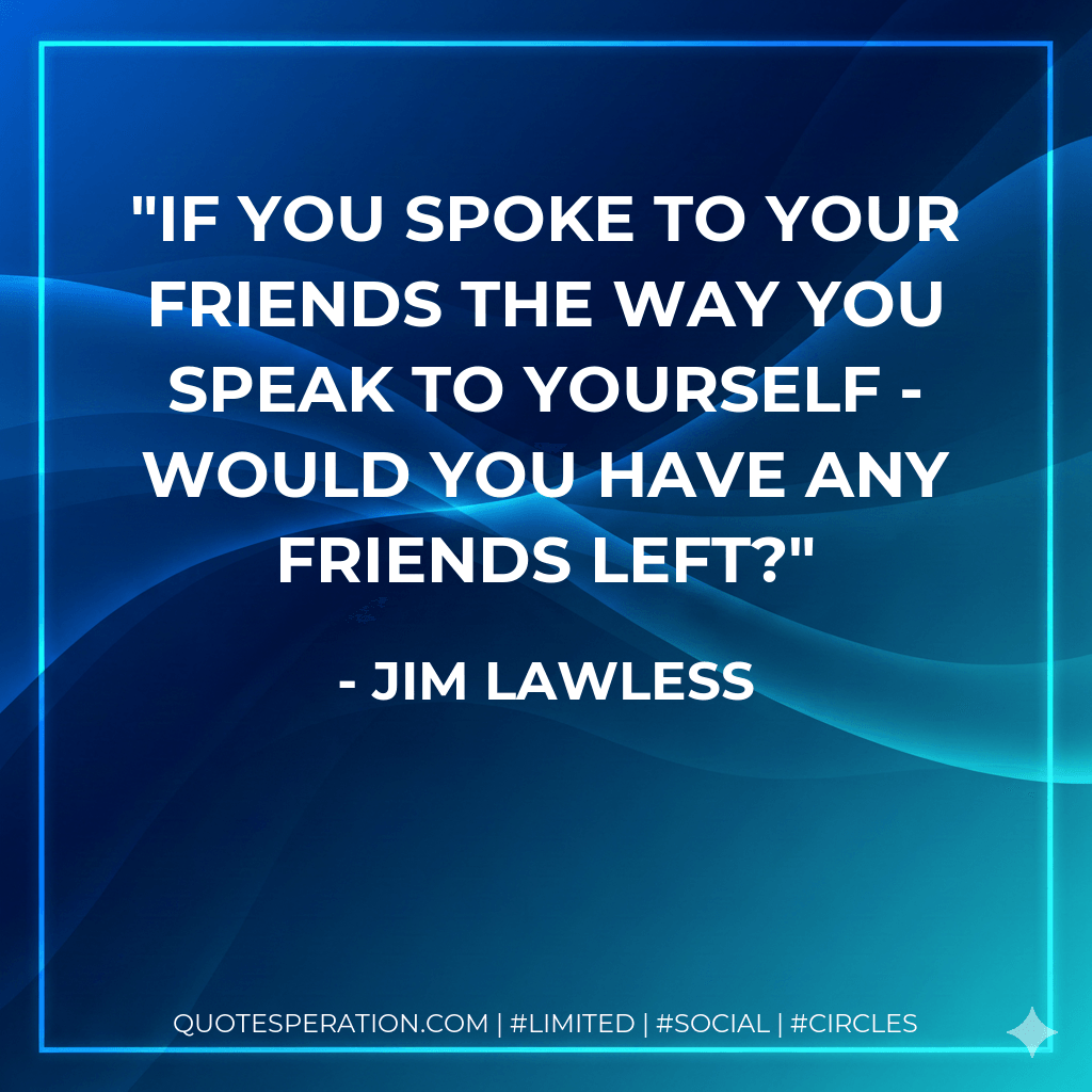 If you spoke to your friends the way you speak to yourself - would you have any friends left? - Jim Lawless